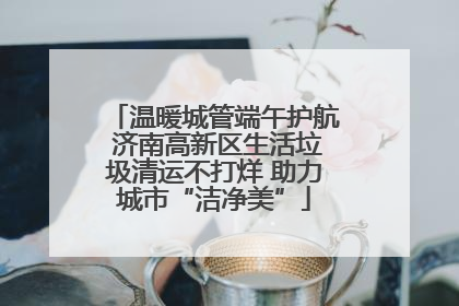 温暖城管端午护航 济南高新区生活垃圾清运不打烊 助力城市“洁净美”