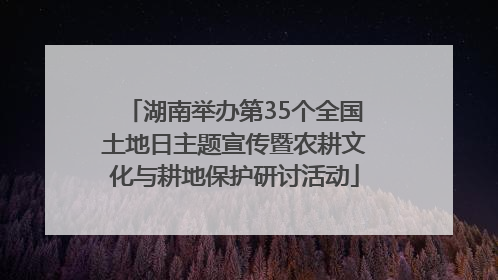 湖南举办第35个全国土地日主题宣传暨农耕文化与耕地保护研讨活动