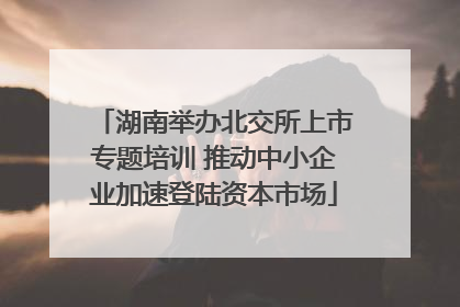 湖南举办北交所上市专题培训 推动中小企业加速登陆资本市场