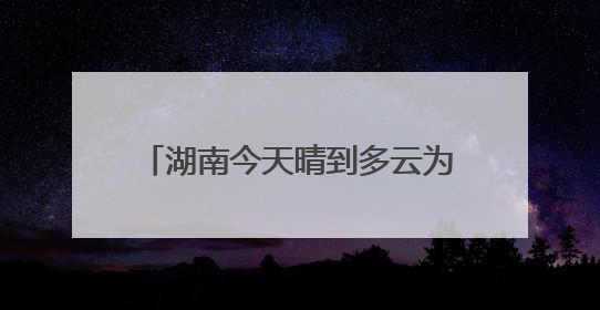 湖南今天晴到多云为主 明起降雨发展中部南部局地有大暴雨