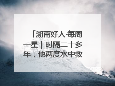 湖南好人·每周一星｜时隔二十多年，他两度水中救起同一人