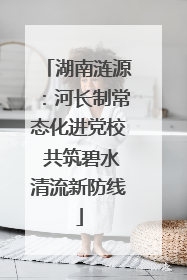 湖南涟源：河长制常态化进党校 共筑碧水清流新防线