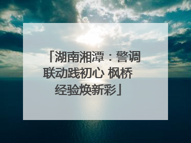湖南湘潭：警调联动践初心 枫桥经验焕新彩