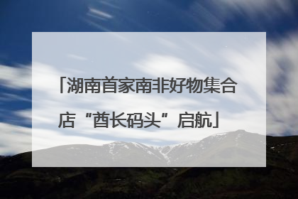 湖南首家南非好物集合店“酋长码头”启航