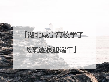 湖北咸宁高校学子飞桨逐浪迎端午