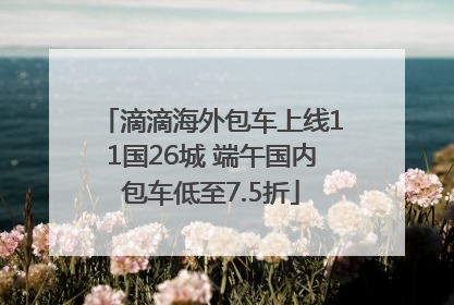 滴滴海外包车上线11国26城 端午国内包车低至7.5折