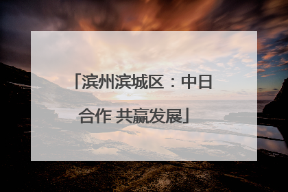 滨州滨城区：中日合作 共赢发展