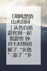荆风楚韵 山水田园｜从各自抢游客到一起留游客 钟祥七村抱团解了“乡愁”添了“乡酬”