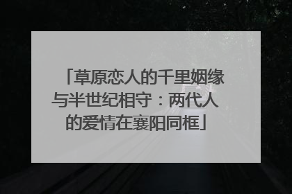 草原恋人的千里姻缘与半世纪相守：两代人的爱情在襄阳同框