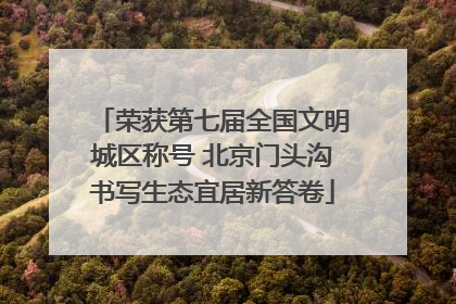 荣获第七届全国文明城区称号 北京门头沟书写生态宜居新答卷