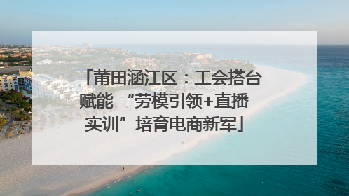 莆田涵江区：工会搭台赋能 “劳模引领+直播实训”培育电商新军