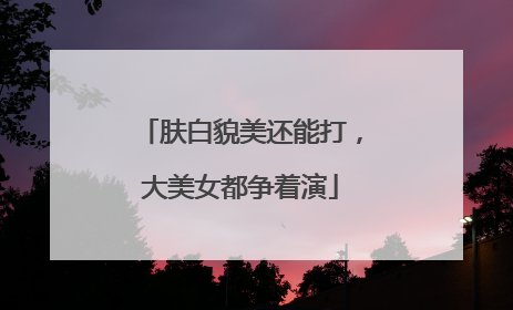 肤白貌美还能打，大美女都争着演