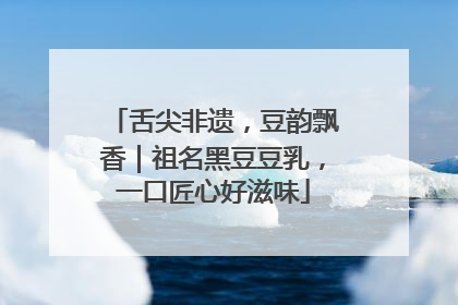 舌尖非遗，豆韵飘香｜祖名黑豆豆乳，一口匠心好滋味