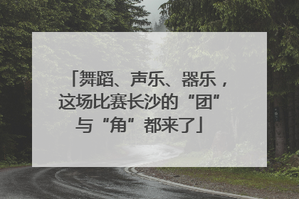 舞蹈、声乐、器乐，这场比赛长沙的“团”与“角”都来了