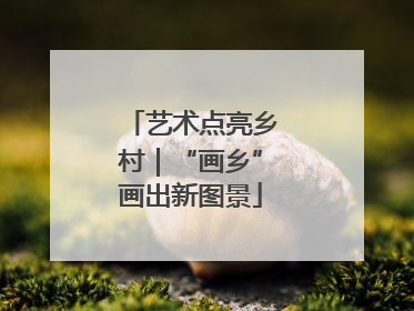 艺术点亮乡村｜“画乡”画出新图景