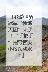花游世界冠军“教练天团”来了！“手把手”指导西安小将跃动水上