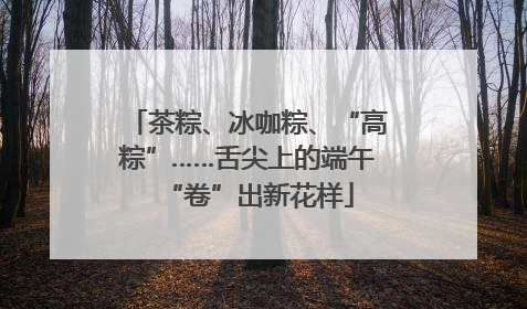 茶粽、冰咖粽、“高粽”……舌尖上的端午“卷”出新花样