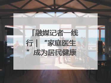 融媒记者一线行｜“家庭医生”成为居民健康“守门人”
