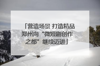 营造场景 打造精品 郑州向“微短剧创作之都”继续迈进
