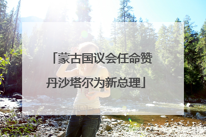 蒙古国议会任命赞丹沙塔尔为新总理