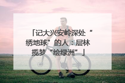 记大兴安岭深处“绣地球”的人：层林揽梦“绘绿洲”