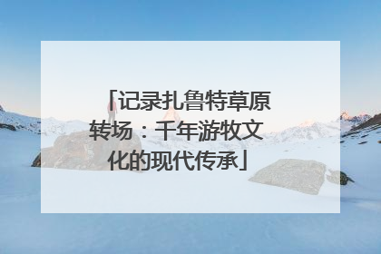记录扎鲁特草原转场：千年游牧文化的现代传承