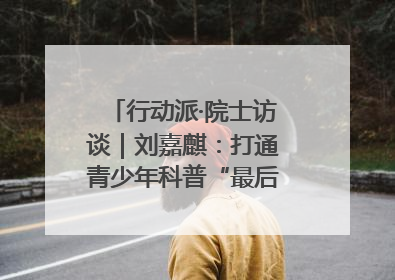 行动派·院士访谈｜刘嘉麒：打通青少年科普“最后一公里”