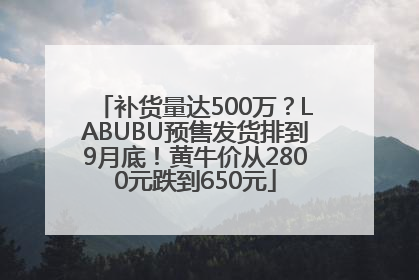 补货量达500万？LABUBU预售发货排到9月底！黄牛价从2800元跌到650元