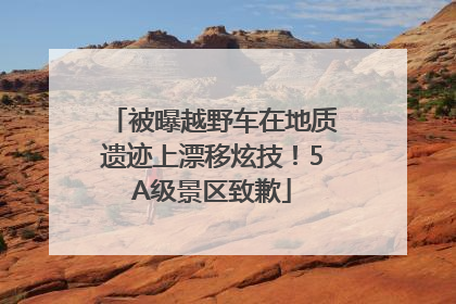 被曝越野车在地质遗迹上漂移炫技!5A级景区致歉