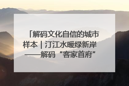 解码文化自信的城市样本｜汀江水暖绿新岸——解码“客家首府”长汀的文化自信样本