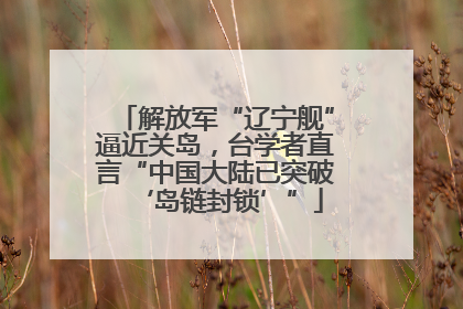 解放军“辽宁舰”逼近关岛，台学者直言“中国大陆已突破‘岛链封锁’”