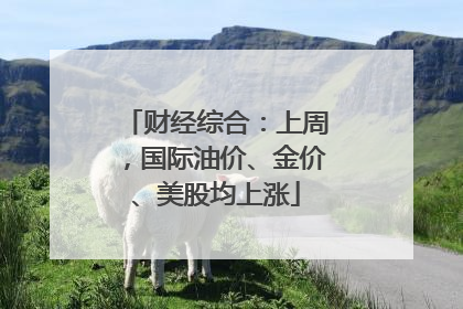 财经综合：上周，国际油价、金价、美股均上涨