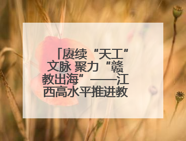 赓续“天工”文脉 聚力“赣教出海”——江西高水平推进教育对外开放