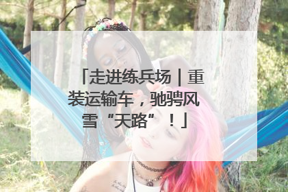 走进练兵场｜重装运输车，驰骋风雪“天路”！