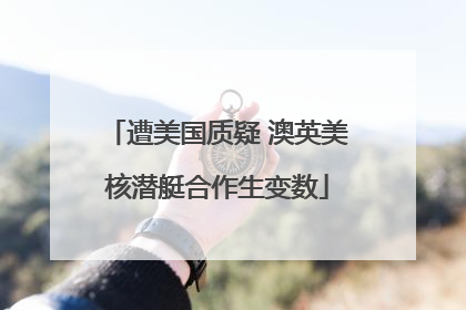 遭美国质疑 澳英美核潜艇合作生变数
