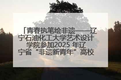 青春执笔绘非遗——辽宁石油化工大学艺术设计学院参加2025 年辽宁省“非遗新青年”高校优秀作品推荐活动