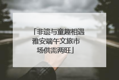 非遗与童趣相遇 雅安端午文旅市场供需两旺