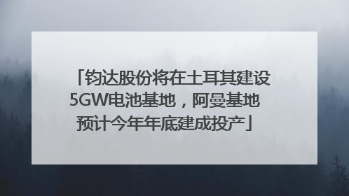 钧达股份将在土耳其建设5GW电池基地，阿曼基地预计今年年底建成投产