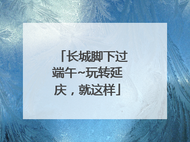 长城脚下过端午~玩转延庆，就这样