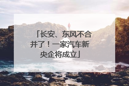 长安、东风不合并了！一家汽车新央企将成立