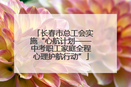 长春市总工会实施“心航计划——中考职工家庭全程心理护航行动”