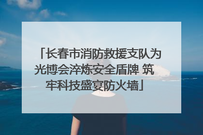 长春市消防救援支队为光博会淬炼安全盾牌 筑牢科技盛宴防火墙