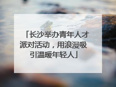 长沙举办青年人才派对活动，用浪漫吸引温暖年轻人