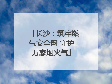 长沙：筑牢燃气安全网 守护万家烟火气
