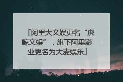 阿里大文娱更名“虎鲸文娱”，旗下阿里影业更名为大麦娱乐