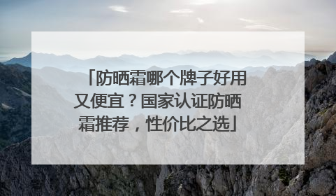 防晒霜哪个牌子好用又便宜？国家认证防晒霜推荐，性价比之选
