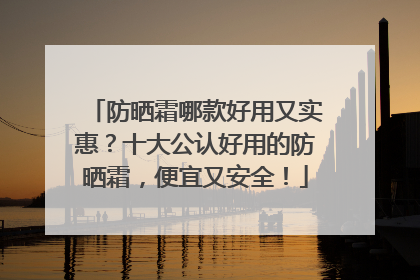 防晒霜哪款好用又实惠？十大公认好用的防晒霜，便宜又安全！