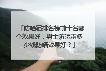 防晒霜排名榜前十名哪个效果好，男士防晒霜多少钱防晒效果好？