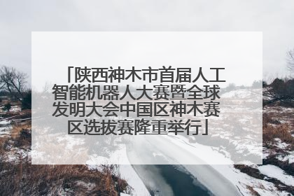 陕西神木市首届人工智能机器人大赛暨全球发明大会中国区神木赛区选拔赛隆重举行