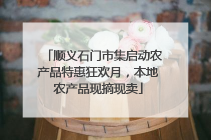 顺义石门市集启动农产品特惠狂欢月，本地农产品现摘现卖
